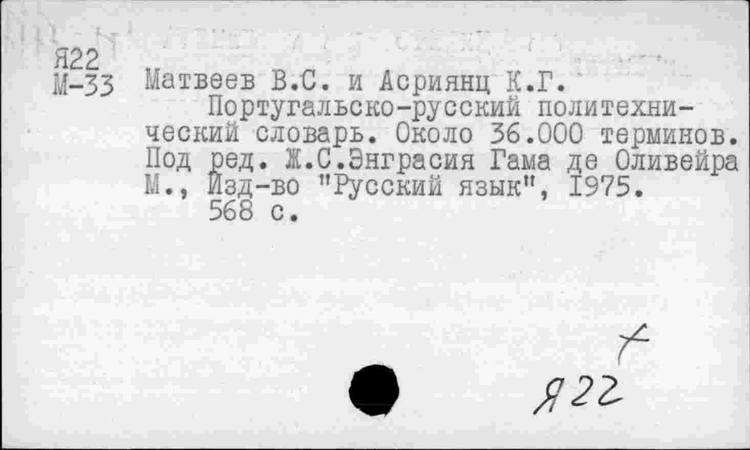 ﻿М-33 Матвеев В.С. и Асриянц К.Г.
Португальско-русский политехнический словарь. Около 36.000 терминов. Под ред. Ж.С.Энграсия Гама де Оливейра М., Изд-во ’’Русский язык”, 1975.
568 с.